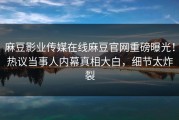 麻豆影业传媒在线麻豆官网重磅曝光！热议当事人内幕真相大白，细节太炸裂