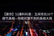 【震惊】51爆料科普：丑闻背后10个细节真相—你绝对想不到的真相大揭秘！