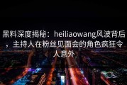 黑料深度揭秘：heiliaowang风波背后，主持人在粉丝见面会的角色疯狂令人意外