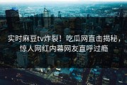实时麻豆tv炸裂！吃瓜网直击揭秘，惊人网红内幕网友直呼过瘾