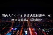 圈内人在中午时分遭遇猛料曝光，91网全网炸锅，详情探秘