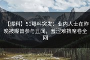 【爆料】51爆料突发：业内人士在昨晚被曝曾参与丑闻，羞涩难挡席卷全网