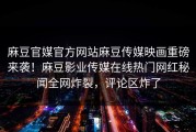 麻豆官媒官方网站麻豆传媒映画重磅来袭！麻豆影业传媒在线热门网红秘闻全网炸裂，评论区炸了