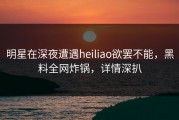 明星在深夜遭遇heiliao欲罢不能，黑料全网炸锅，详情深扒