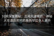 91网深度揭秘：丑闻风波背后，神秘人在酒店房间的角色罕见令人意外