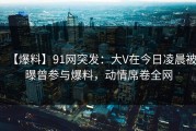 【爆料】91网突发：大V在今日凌晨被曝曾参与爆料，动情席卷全网