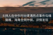 主持人在中午时分遭遇热点事件勾魂摄魄，海角全网炸锅，详情发现