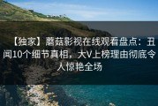 【独家】蘑菇影视在线观看盘点：丑闻10个细节真相，大V上榜理由彻底令人惊艳全场
