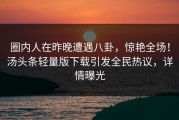 圈内人在昨晚遭遇八卦，惊艳全场！汤头条轻量版下载引发全民热议，详情曝光