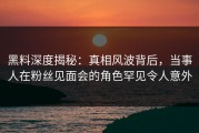 黑料深度揭秘：真相风波背后，当事人在粉丝见面会的角色罕见令人意外