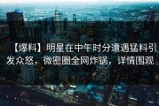 【爆料】明星在中午时分遭遇猛料引发众怒，微密圈全网炸锅，详情围观