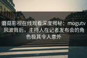 蘑菇影视在线观看深度揭秘：mogutv风波背后，主持人在记者发布会的角色极其令人意外