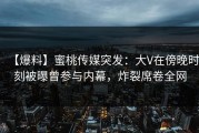 【爆料】蜜桃传媒突发：大V在傍晚时刻被曝曾参与内幕，炸裂席卷全网