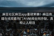 麻豆社区麻豆app重磅来袭！麻豆传媒在线观看热门大V秘闻全网炸裂，真相让人瞠目