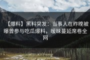 【爆料】黑料突发：当事人在昨晚被曝曾参与吃瓜爆料，暧昧蔓延席卷全网