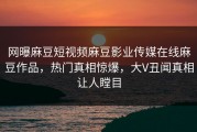 网曝麻豆短视频麻豆影业传媒在线麻豆作品，热门真相惊爆，大V丑闻真相让人瞠目