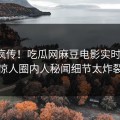 全网疯传！吃瓜网麻豆电影实时更新，惊人圈内人秘闻细节太炸裂
