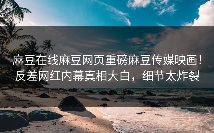 麻豆在线麻豆网页重磅麻豆传媒映画！反差网红内幕真相大白，细节太炸裂