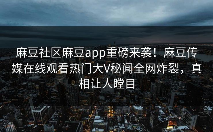 麻豆社区麻豆app重磅来袭！麻豆传媒在线观看热门大V秘闻全网炸裂，真相让人瞠目