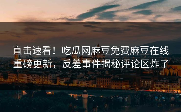 直击速看！吃瓜网麻豆免费麻豆在线重磅更新，反差事件揭秘评论区炸了