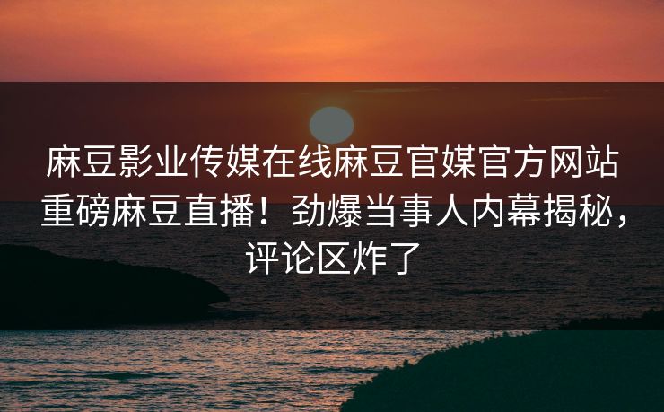 麻豆影业传媒在线麻豆官媒官方网站重磅麻豆直播！劲爆当事人内幕揭秘，评论区炸了