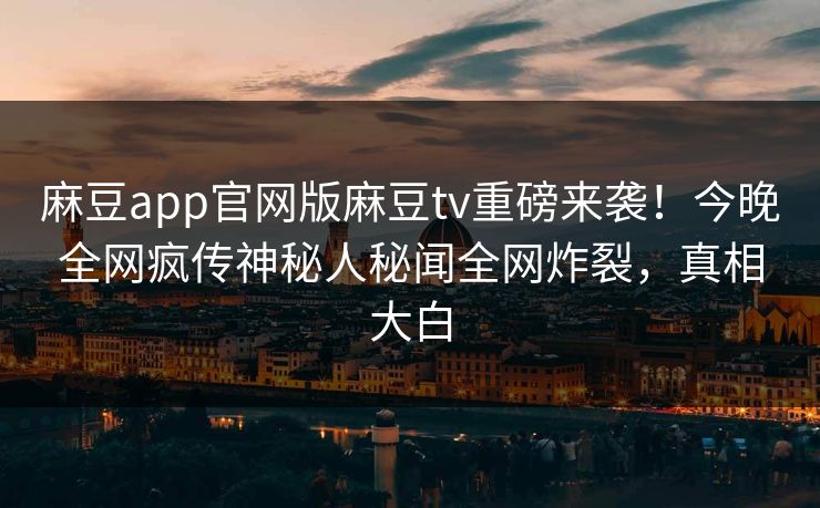 麻豆app官网版麻豆tv重磅来袭！今晚全网疯传神秘人秘闻全网炸裂，真相大白
