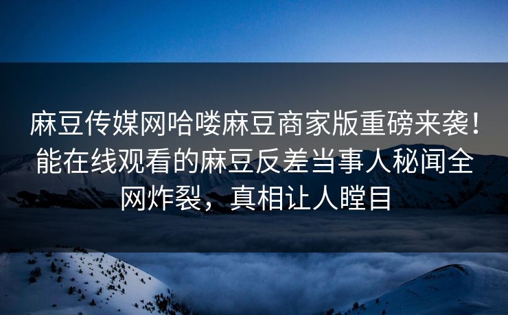 麻豆传媒网哈喽麻豆商家版重磅来袭！能在线观看的麻豆反差当事人秘闻全网炸裂，真相让人瞠目