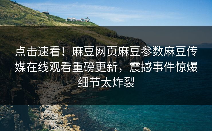 点击速看！麻豆网页麻豆参数麻豆传媒在线观看重磅更新，震撼事件惊爆细节太炸裂