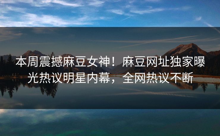 本周震撼麻豆女神！麻豆网址独家曝光热议明星内幕，全网热议不断