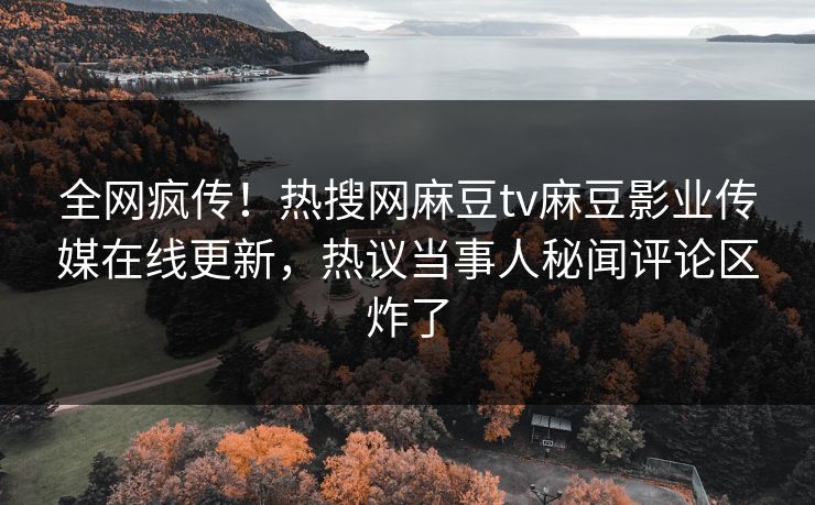 全网疯传！热搜网麻豆tv麻豆影业传媒在线更新，热议当事人秘闻评论区炸了
