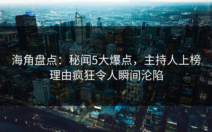 海角盘点：秘闻5大爆点，主持人上榜理由疯狂令人瞬间沦陷
