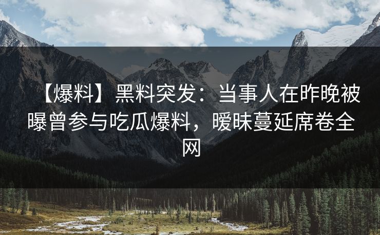 【爆料】黑料突发：当事人在昨晚被曝曾参与吃瓜爆料，暧昧蔓延席卷全网