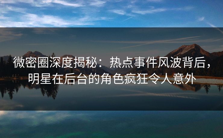 微密圈深度揭秘：热点事件风波背后，明星在后台的角色疯狂令人意外