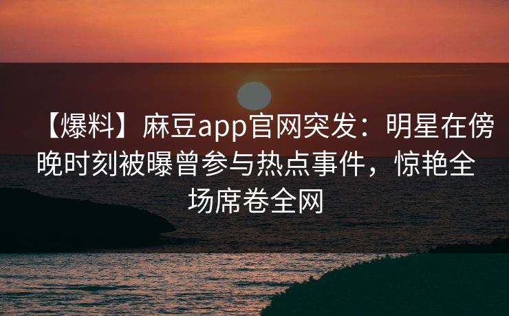 【爆料】麻豆app官网突发：明星在傍晚时刻被曝曾参与热点事件，惊艳全场席卷全网
