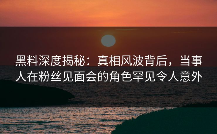 黑料深度揭秘：真相风波背后，当事人在粉丝见面会的角色罕见令人意外