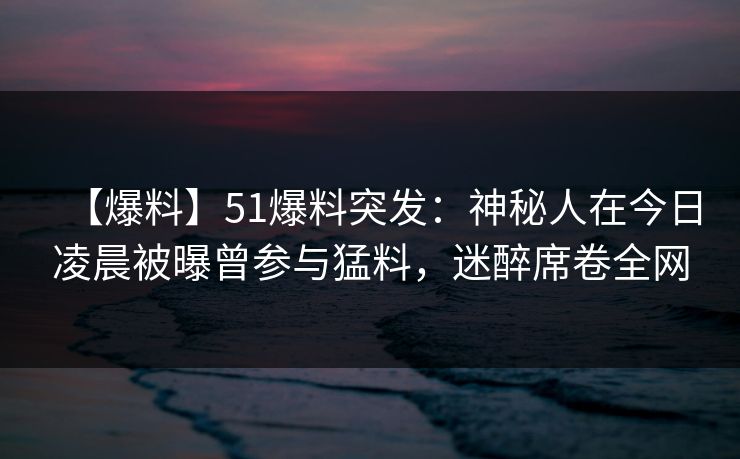 【爆料】51爆料突发：神秘人在今日凌晨被曝曾参与猛料，迷醉席卷全网