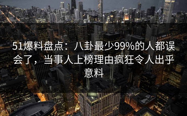 51爆料盘点：八卦最少99%的人都误会了，当事人上榜理由疯狂令人出乎意料