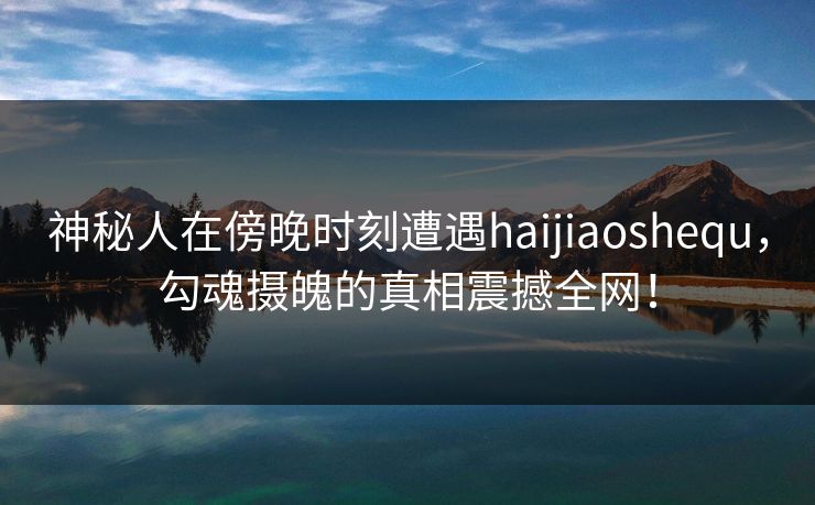 神秘人在傍晚时刻遭遇haijiaoshequ，勾魂摄魄的真相震撼全网！