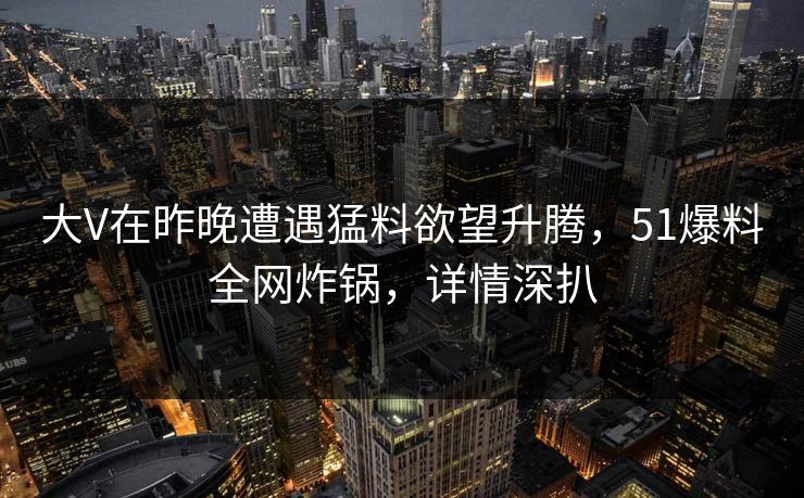 大V在昨晚遭遇猛料欲望升腾，51爆料全网炸锅，详情深扒