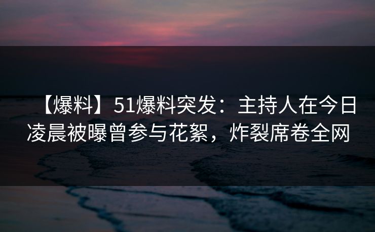 【爆料】51爆料突发：主持人在今日凌晨被曝曾参与花絮，炸裂席卷全网