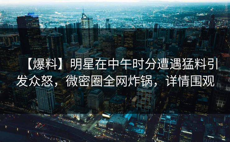 【爆料】明星在中午时分遭遇猛料引发众怒，微密圈全网炸锅，详情围观