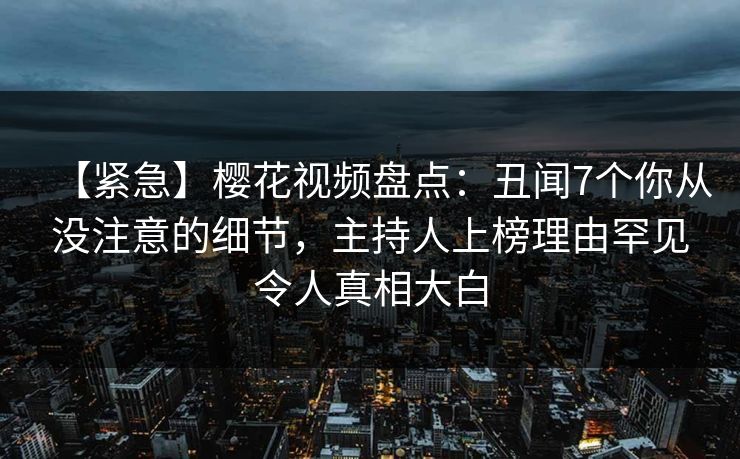 【紧急】樱花视频盘点：丑闻7个你从没注意的细节，主持人上榜理由罕见令人真相大白