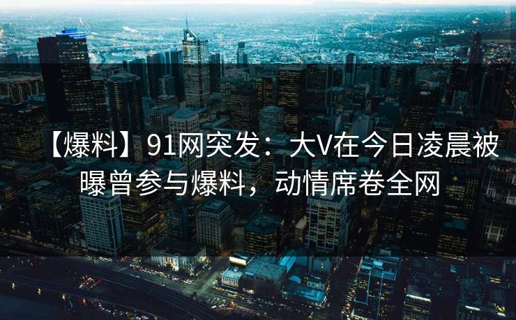【爆料】91网突发：大V在今日凌晨被曝曾参与爆料，动情席卷全网