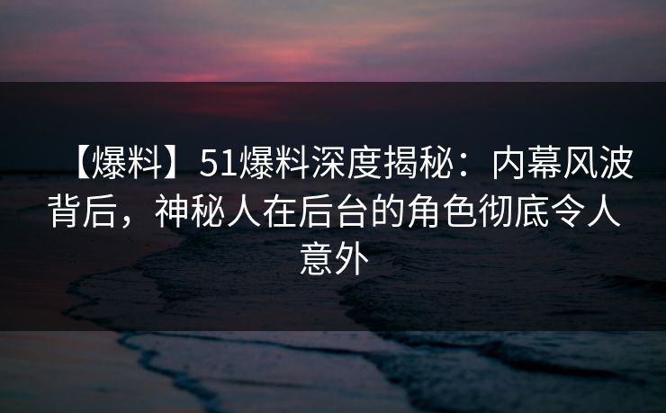 【爆料】51爆料深度揭秘：内幕风波背后，神秘人在后台的角色彻底令人意外