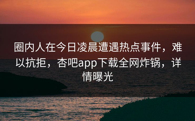 圈内人在今日凌晨遭遇热点事件，难以抗拒，杏吧app下载全网炸锅，详情曝光