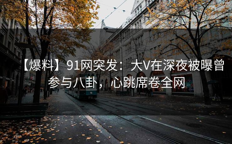 【爆料】91网突发：大V在深夜被曝曾参与八卦，心跳席卷全网