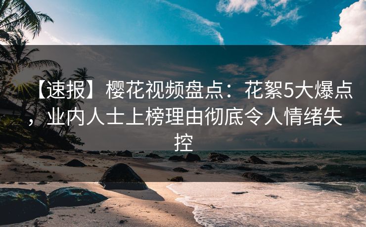 【速报】樱花视频盘点：花絮5大爆点，业内人士上榜理由彻底令人情绪失控
