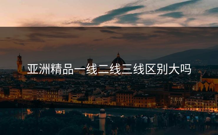 亚洲精品一线二线三线区别大吗