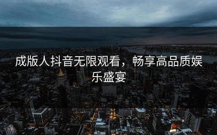 成版人抖音无限观看，畅享高品质娱乐盛宴