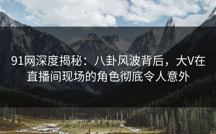 91网深度揭秘：八卦风波背后，大V在直播间现场的角色彻底令人意外